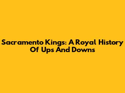 Sacramento Kings: A Royal History Of Ups And Downs