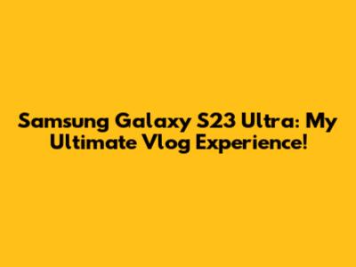 Samsung Galaxy S23 Ultra: My Ultimate Vlog Experience!
