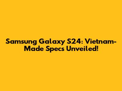 Samsung Galaxy S24: Vietnam-Made Specs Unveiled!