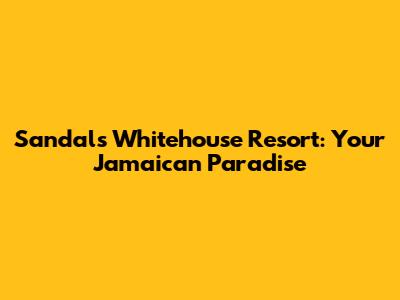 Sandals Whitehouse Resort: Your Jamaican Paradise