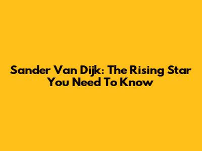 Sander Van Dijk: The Rising Star You Need To Know