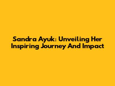 Sandra Ayuk: Unveiling Her Inspiring Journey And Impact