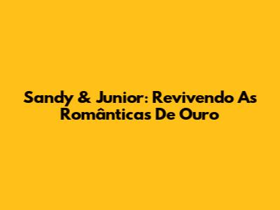 Sandy & Junior: Revivendo As Românticas De Ouro
