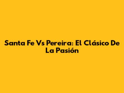 Santa Fe Vs Pereira: El Clásico De La Pasión