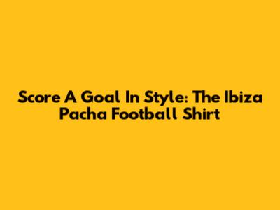 Score A Goal In Style: The Ibiza Pacha Football Shirt