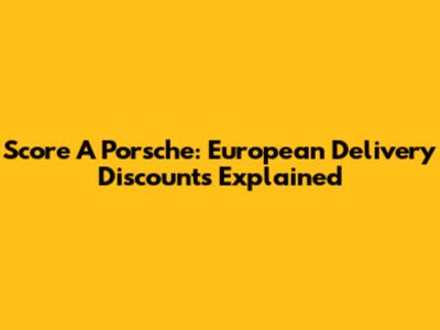 Score A Porsche: European Delivery Discounts Explained