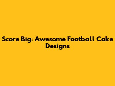 Score Big: Awesome Football Cake Designs