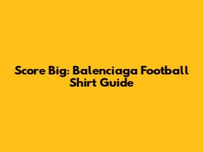 Score Big: Balenciaga Football Shirt Guide