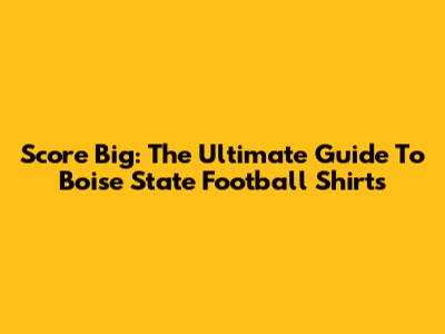 Score Big: The Ultimate Guide To Boise State Football Shirts
