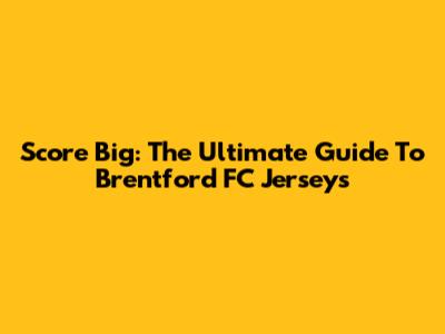 Score Big: The Ultimate Guide To Brentford FC Jerseys