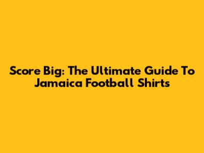 Score Big: The Ultimate Guide To Jamaica Football Shirts
