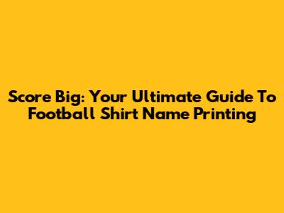 Score Big: Your Ultimate Guide To Football Shirt Name Printing