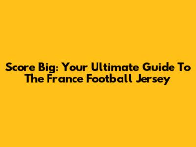 Score Big: Your Ultimate Guide To The France Football Jersey
