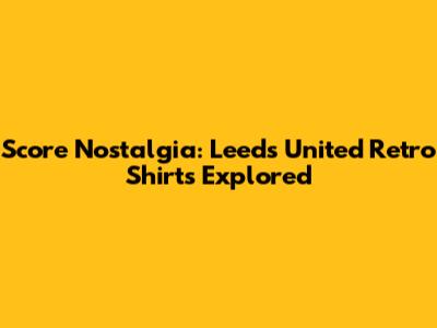 Score Nostalgia: Leeds United Retro Shirts Explored