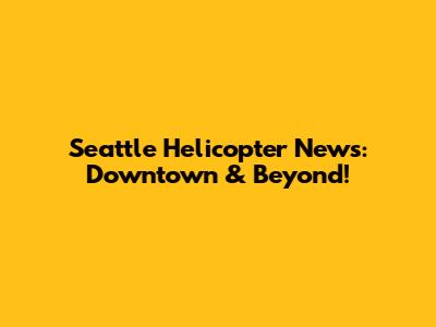 Seattle Helicopter News: Downtown & Beyond!