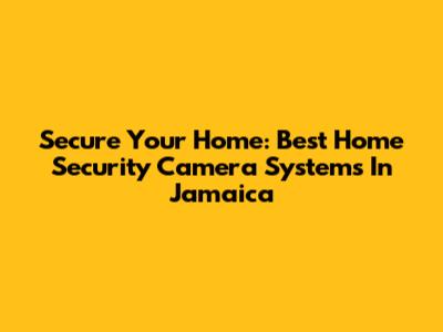 Secure Your Home: Best Home Security Camera Systems In Jamaica