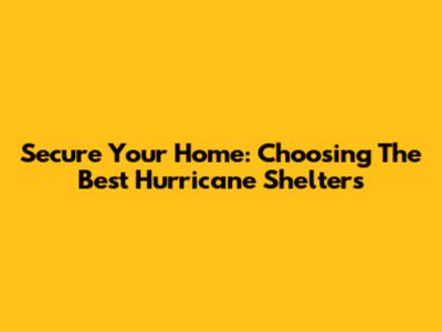 Secure Your Home: Choosing The Best Hurricane Shelters