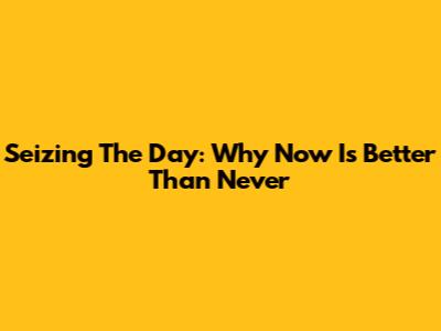 Seizing The Day: Why Now Is Better Than Never