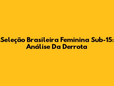 Seleção Brasileira Feminina Sub-15: Análise Da Derrota