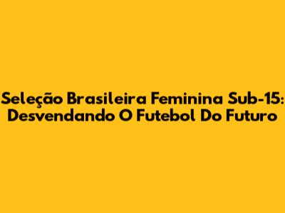 Seleção Brasileira Feminina Sub-15: Desvendando O Futebol Do Futuro