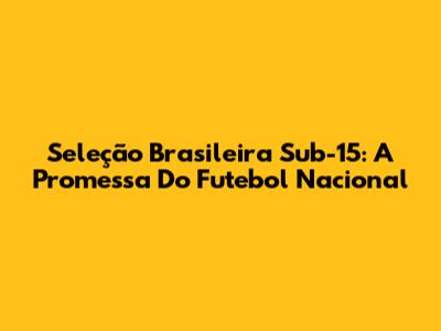 Seleção Brasileira Sub-15: A Promessa Do Futebol Nacional