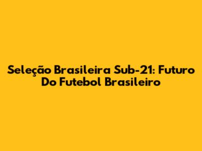 Seleção Brasileira Sub-21: Futuro Do Futebol Brasileiro