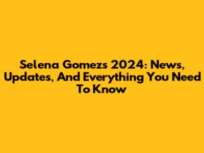 Selena Gomez's 2024: News, Updates, And Everything You Need To Know