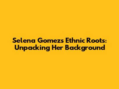 Selena Gomez's Ethnic Roots: Unpacking Her Background