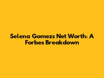 Selena Gomez's Net Worth: A Forbes Breakdown