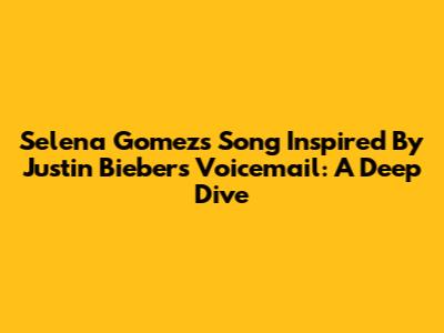 Selena Gomez's Song Inspired By Justin Bieber's Voicemail: A Deep Dive