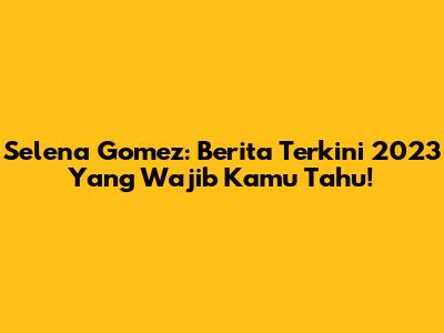 Selena Gomez: Berita Terkini 2023 Yang Wajib Kamu Tahu!