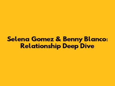Selena Gomez & Benny Blanco: Relationship Deep Dive