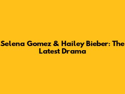 Selena Gomez & Hailey Bieber: The Latest Drama