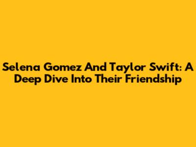 Selena Gomez And Taylor Swift: A Deep Dive Into Their Friendship