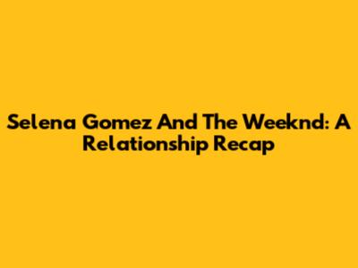 Selena Gomez And The Weeknd: A Relationship Recap