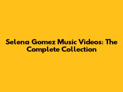 Selena Gomez Music Videos: The Complete Collection