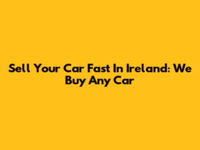 Sell Your Car Fast In Ireland: We Buy Any Car