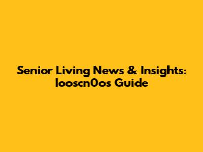 Senior Living News & Insights: Iooscn0o's Guide