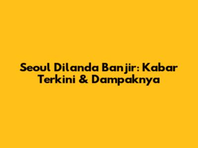 Seoul Dilanda Banjir: Kabar Terkini & Dampaknya