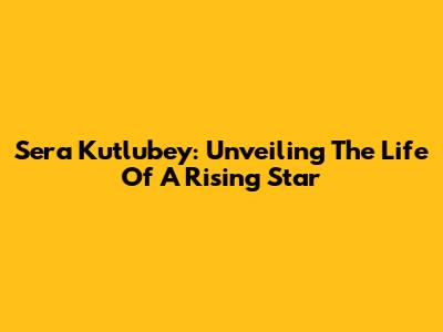 Sera Kutlubey: Unveiling The Life Of A Rising Star