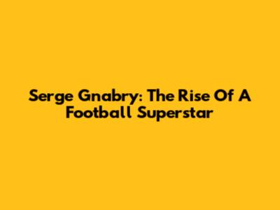 Serge Gnabry: The Rise Of A Football Superstar
