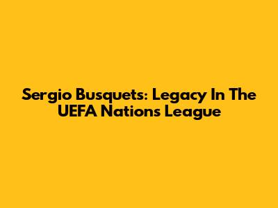Sergio Busquets: Legacy In The UEFA Nations League