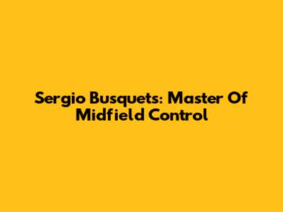Sergio Busquets: Master Of Midfield Control