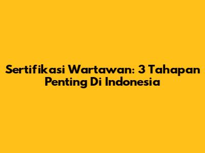 Sertifikasi Wartawan: 3 Tahapan Penting Di Indonesia