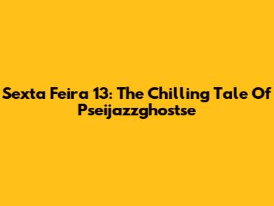Sexta Feira 13: The Chilling Tale Of Pseijazzghostse