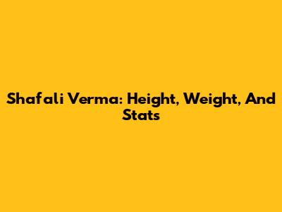 Shafali Verma: Height, Weight, And Stats