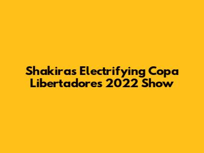 Shakira's Electrifying Copa Libertadores 2022 Show
