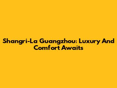 Shangri-La Guangzhou: Luxury And Comfort Awaits