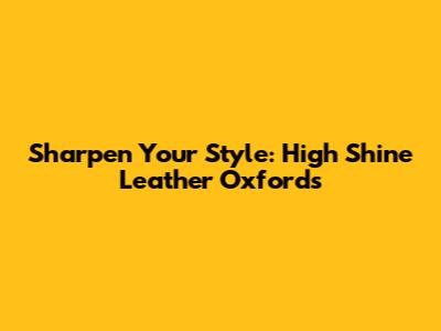 Sharpen Your Style: High Shine Leather Oxfords