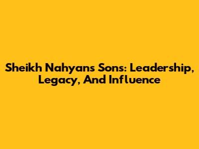 Sheikh Nahyan's Sons: Leadership, Legacy, And Influence